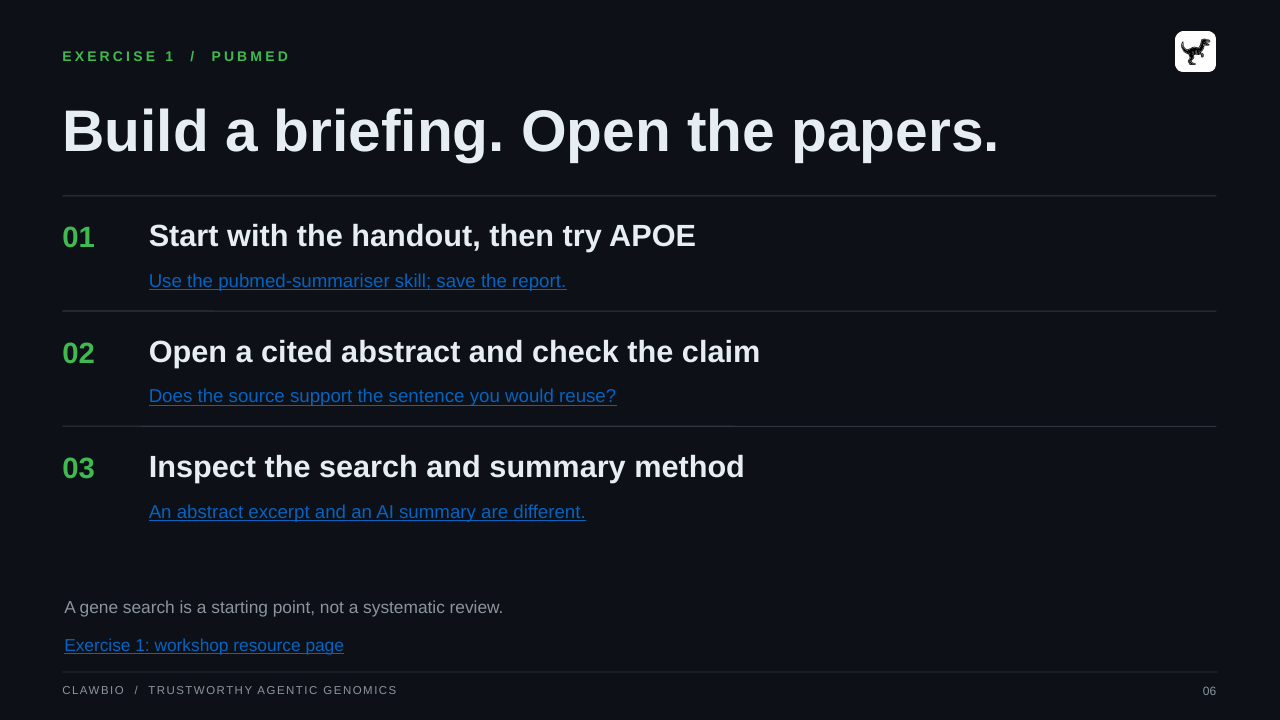 CLAWBIO  /  TRUSTWORTHY AGENTIC GENOMICS 06 EXERCISE 1  /  PUBMED Build a briefing. Open the papers. 01 Start with the handout, then try APOE Use the pubmed-summariser skill; save the report. 02 Open a cited abstract and check the claim Does the source support the sentence you would reuse? 03 Inspect the search and summary method An abstract excerpt and an AI summary are different. A gene search is a starting point, not a systematic review. Exercise 1: workshop resource page