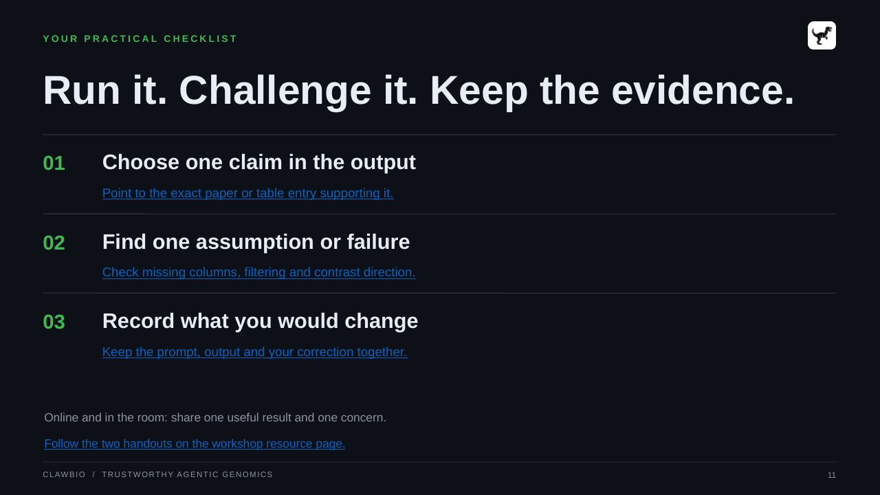 CLAWBIO  /  TRUSTWORTHY AGENTIC GENOMICS 11 YOUR PRACTICAL CHECKLIST Run it. Challenge it. Keep the evidence. 01 Choose one claim in the output Point to the exact paper or table entry supporting it. 02 Find one assumption or failure Check missing columns, filtering and contrast direction. 03 Record what you would change Keep the prompt, output and your correction together. Online and in the room: share one useful result and one concern. Follow the two handouts on the workshop resource page.